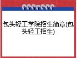 包头轻工学院招生简章(包头轻工招生)