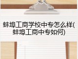 蚌埠工商学校中专怎么样(蚌埠工商中专如何)