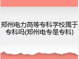 郑州电力高等专科学校属于专科吗(郑州电专是专科)