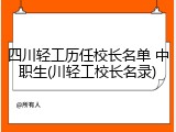 四川轻工历任校长名单 中职生(川轻工校长名录)