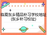 临夏东乡精品补习学校地址(东乡补习校址)