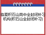 临夏积石山高中全封闭补习机构(积石山全封闭补习)