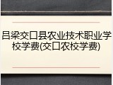 吕梁交口县农业技术职业学校学费(交口农校学费)