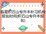 临夏积石山专升本补习机构报名时间(积石山专升本报名)