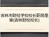 吉林市财经学校校长职高是谁(吉林财校校长)