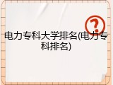 电力专科大学排名(电力专科排名)