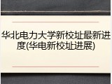 华北电力大学新校址最新进度(华电新校址进展)