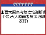 山西太原高考复读培训班哪个最好(太原高考复读班哪家好)