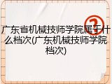 广东省机械技师学院属于什么档次(广东机械技师学院档次)
