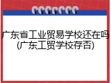 广东省工业贸易学校还在吗(广东工贸学校存否)