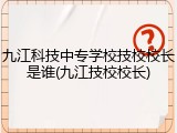九江科技中专学校技校校长是谁(九江技校校长)