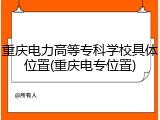 重庆电力高等专科学校具体位置(重庆电专位置)