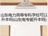 山东电力高等专科学校可以升本吗(山东电专能升本吗)