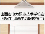 山西省电力职业技术学校官网招生(山西电力职校招生)