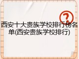 西安十大贵族学校排行榜名单(西安贵族学校排行)