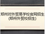郑州对外贸易学校官网招生(郑州外贸校招生)