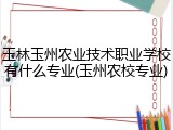 玉林玉州农业技术职业学校有什么专业(玉州农校专业)