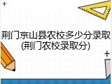 荆门京山县农校多少分录取(荆门农校录取分)