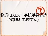临沂电力技术学校学费多少钱(临沂电校学费)