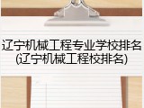 辽宁机械工程专业学校排名(辽宁机械工程校排名)