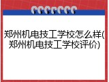 郑州机电技工学校怎么样(郑州机电技工学校评价)
