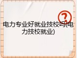 电力专业好就业技校吗(电力技校就业)