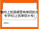 赣州上犹县哪里有单招的大专学校(上犹单招大专)