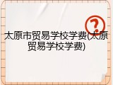 太原市贸易学校学费(太原贸易学校学费)
