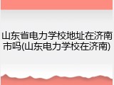 山东省电力学校地址在济南市吗(山东电力学校在济南)
