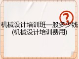 机械设计培训班一般多少钱(机械设计培训费用)