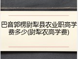 巴音郭楞尉犁县农业职高学费多少(尉犁农高学费)