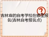 吉林省的自考学校在哪里报名(吉林自考报名点)