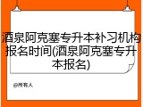 酒泉阿克塞专升本补习机构报名时间(酒泉阿克塞专升本报名)