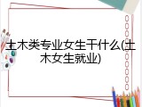 土木类专业女生干什么(土木女生就业)