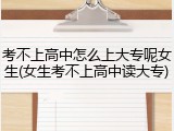 考不上高中怎么上大专呢女生(女生考不上高中读大专)