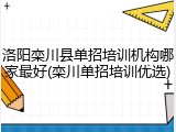 洛阳栾川县单招培训机构哪家最好(栾川单招培训优选)