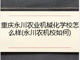 重庆永川农业机械化学校怎么样(永川农机校如何)