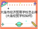 大连市经济贸易学校怎么样(大连经贸学校如何)