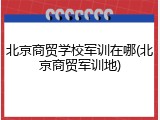 北京商贸学校军训在哪(北京商贸军训地)