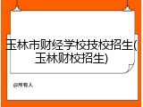 玉林市财经学校技校招生(玉林财校招生)