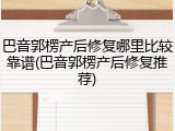 巴音郭楞产后修复哪里比较靠谱(巴音郭楞产后修复推荐)