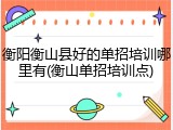 衡阳衡山县好的单招培训哪里有(衡山单招培训点)