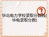 华北电力学校录取分数线(华电录取分数)