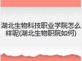 湖北生物科技职业学院怎么样呢(湖北生物职院如何)