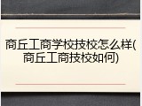 商丘工商学校技校怎么样(商丘工商技校如何)