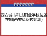 西安城市科技职业学校位置在哪(西安科职校地址)