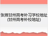 张掖甘州高考补习学校地址(甘州高考补校地址)