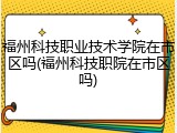福州科技职业技术学院在市区吗(福州科技职院在市区吗)
