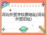 河北外贸学校原地址(河北外贸旧址)
