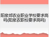 阳泉郊农业职业学校要求高吗(阳泉农职校要求高吗)